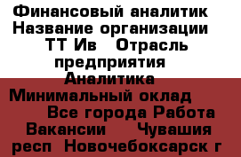 Финансовый аналитик › Название организации ­ ТТ-Ив › Отрасль предприятия ­ Аналитика › Минимальный оклад ­ 30 000 - Все города Работа » Вакансии   . Чувашия респ.,Новочебоксарск г.